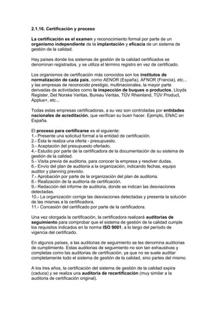 2.1.16. Certificación y proceso
La certificación es el examen y reconocimiento formal por parte de un
organismo independiente de la implantación y eficacia de un sistema de
gestión de la calidad.
Hay países donde los sistemas de gestión de la calidad certificados se
denominan registrados, y se utiliza el término registro en vez de certificado.
Los organismos de certificación más conocidos son los institutos de
normalización de cada país, como AENOR (España), AFNOR (Francia), etc...
y las empresas de reconocido prestigio, multinacionales, la mayor parte
derivadas de actividades como la inspección de buques o productos, Lloyds
Register, Det Norske Veritas, Bureau Veritas, TÜV Rheinland, TÜV Product,
Applus+, etc...
Todas estas empresas certificadoras, a su vez son controladas por entidades
nacionales de acreditación, que verifican su buen hacer. Ejemplo, ENAC en
España.
El proceso para certificarse es el siguiente:
1.- Presente una solicitud formal a la entidad de certificación.
2.- Ésta le realiza una oferta - presupuesto.
3.- Aceptación del presupuesto ofertado.
4.- Estudio por parte de la certificadora de la documentación de su sistema de
gestión de la calidad.
5.- Visita previa de auditoria, para conocer la empresa y resolver dudas.
6.- Envío del plan de auditoria a la organización, indicando fechas, equipo
auditor y planning previsto.
7.- Aprobación por parte de la organización del plan de auditoria.
8.- Realización de la auditoria de certificación.
9.- Redacción del informe de auditoria, donde se indican las desviaciones
detectadas.
10.- La organización corrige las desviaciones detectadas y presenta la solución
de las mismas a la certificadora.
11.- Concesión del certificado por parte de la certificadora.
Una vez otorgada la certificación, la certificadora realizará auditorias de
seguimiento para comprobar que el sistema de gestión de la calidad cumple
los requisitos indicados en la norma ISO 9001, a lo largo del período de
vigencia del certificado.
En algunos países, a las auditorias de seguimiento se les denomina auditorias
de cumplimiento. Estas auditorias de seguimiento no son tan exhaustivas y
completas como las auditorias de certificación, ya que no se suele auditar
completamente todo el sistema de gestión de la calidad, sino partes del mismo.
A los tres años, la certificación del sistema de gestión de la calidad expira
(caduca) y se realiza una auditoria de recertificación (muy similar a la
auditoria de certificación original).
 