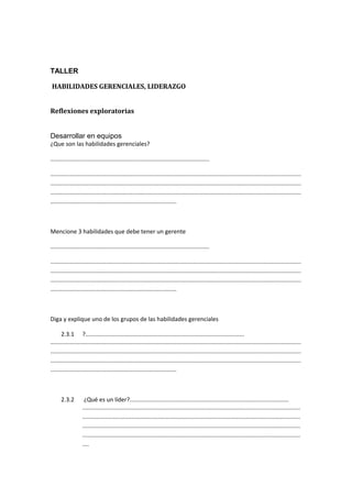 TALLER
HABILIDADES GERENCIALES, LIDERAZGO
Reflexiones exploratorias
Desarrollar en equipos
¿Que son las habilidades gerenciales?
.................................................................................................
.........................................................................................................................................................
.........................................................................................................................................................
.........................................................................................................................................................
.............................................................................
Mencione 3 habilidades que debe tener un gerente
.................................................................................................
.........................................................................................................................................................
.........................................................................................................................................................
.........................................................................................................................................................
.............................................................................
Diga y explique uno de los grupos de las habilidades gerenciales
2.3.1 ?.................................................................................................
.........................................................................................................................................................
.........................................................................................................................................................
.........................................................................................................................................................
.............................................................................
2.3.2 ¿Qué es un líder?.................................................................................................
.....................................................................................................................................
.....................................................................................................................................
.....................................................................................................................................
.....................................................................................................................................
....
 