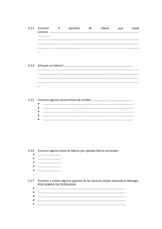 2.3.3 Enumere 4 ejemplos de líderes que usted
conozca. ......................................................................................................................
................
......................................................................................................................................
......................................................................................................................................
......................................................................................................................................
..
2.3.4 ¿Porqué son líderes?............................................................................................
......................................................................................................................................
......................................................................................................................................
......................................................................................................................................
......................................................................................................................................
....
2.3.5 Enumere algunas características de un líder:.......................................................
• .........................................................................................................................
• .........................................................................................................................
• .........................................................................................................................
• .........................................................................................................................
• ........................................................................................................................
2.3.6 Enumere algunas clases de líderes, por ejemplo líderes comunales:
• ..............................
• ..............................
• ..............................
• ..............................
• ..............................
2.3.7 Enumere y analice algunos aspectos de las naciones donde sobresale el liderazgo,
POR EJEMPLO EN TECNOLOGÍA:
• ....................................................................................................................
• ....................................................................................................................
• ....................................................................................................................
• ....................................................................................................................
• ....................................................................................................................
 