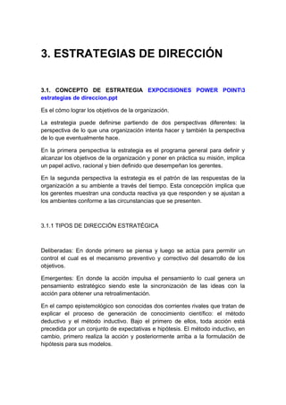 3. ESTRATEGIAS DE DIRECCIÓN
3.1. CONCEPTO DE ESTRATEGIA EXPOCISIONES POWER POINT3
estrategias de direccion.ppt
Es el cómo lograr los objetivos de la organización.
La estrategia puede definirse partiendo de dos perspectivas diferentes: la
perspectiva de lo que una organización intenta hacer y también la perspectiva
de lo que eventualmente hace.
En la primera perspectiva la estrategia es el programa general para definir y
alcanzar los objetivos de la organización y poner en práctica su misión, implica
un papel activo, racional y bien definido que desempeñan los gerentes.
En la segunda perspectiva la estrategia es el patrón de las respuestas de la
organización a su ambiente a través del tiempo. Esta concepción implica que
los gerentes muestran una conducta reactiva ya que responden y se ajustan a
los ambientes conforme a las circunstancias que se presenten.
3.1.1 TIPOS DE DIRECCIÓN ESTRATÉGICA
Deliberadas: En donde primero se piensa y luego se actúa para permitir un
control el cual es el mecanismo preventivo y correctivo del desarrollo de los
objetivos.
Emergentes: En donde la acción impulsa el pensamiento lo cual genera un
pensamiento estratégico siendo este la sincronización de las ideas con la
acción para obtener una retroalimentación.
En el campo epistemológico son conocidas dos corrientes rivales que tratan de
explicar el proceso de generación de conocimiento científico: el método
deductivo y el método inductivo. Bajo el primero de ellos, toda acción está
precedida por un conjunto de expectativas e hipótesis. El método inductivo, en
cambio, primero realiza la acción y posteriormente arriba a la formulación de
hipótesis para sus modelos.
 