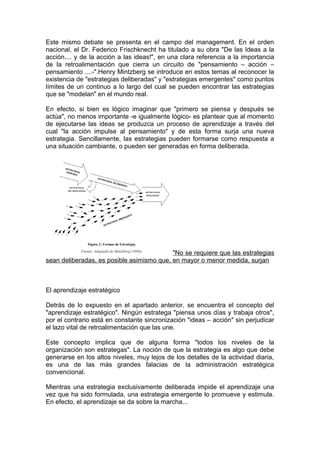 Este mismo debate se presenta en el campo del management. En el orden
nacional, el Dr. Federico Frischknecht ha titulado a su obra "De las Ideas a la
acción.... y de la acción a las ideas!", en una clara referencia a la importancia
de la retroalimentación que cierra un circuito de "pensamiento – acción –
pensamiento ....-".Henry Mintzberg se introduce en estos temas al reconocer la
existencia de "estrategias deliberadas" y "estrategias emergentes" como puntos
límites de un continuo a lo largo del cual se pueden encontrar las estrategias
que se "modelan" en el mundo real.
En efecto, si bien es lógico imaginar que "primero se piensa y después se
actúa", no menos importante -e igualmente lógico- es plantear que al momento
de ejecutarse las ideas se produzca un proceso de aprendizaje a través del
cual "la acción impulse al pensamiento" y de esta forma surja una nueva
estrategia. Sencillamente, las estrategias pueden formarse como respuesta a
una situación cambiante, o pueden ser generadas en forma deliberada.
"No se requiere que las estrategias
sean deliberadas, es posible asimismo que, en mayor o menor medida, surjan
El aprendizaje estratégico
Detrás de lo expuesto en el apartado anterior, se encuentra el concepto del
"aprendizaje estratégico". Ningún estratega "piensa unos días y trabaja otros",
por el contrario está en constante sincronización "ideas – acción" sin perjudicar
el lazo vital de retroalimentación que las une.
Este concepto implica que de alguna forma "todos los niveles de la
organización son estrategas". La noción de que la estrategia es algo que debe
generarse en los altos niveles, muy lejos de los detalles de la actividad diaria,
es una de las más grandes falacias de la administración estratégica
convencional.
Mientras una estrategia exclusivamente deliberada impide el aprendizaje una
vez que ha sido formulada, una estrategia emergente lo promueve y estimula.
En efecto, el aprendizaje se da sobre la marcha...
 