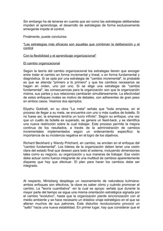 Sin embargo ha de tenerse en cuenta que así como las estrategias deliberadas
impiden el aprendizaje, el desarrollo de estrategias de forma exclusivamente
emergente impide el control.
Finalmente, puede concluirse:
"Las estrategias más eficaces son aquellas que combinan la deliberación y el
control
Con la flexibilidad y el aprendizaje organizacional"
El cambio organizacional
Según la teoría del cambio organizacional los estrategas tienen que escoger
entre tratar el cambio en forma incremental y lineal, o en forma fundamental y
diagnóstica. Si se opta por una estrategia de "cambio incremental", lo probable
es que se atienda "primero a lo primero" y que los cambios necesarios se
hagan en orden, uno por uno. Si se elige una estrategia de "cambio
fundamental", las consecuencias para la organización son que la organización
misma, sus partes y sus relaciones cambiarán simultáneamente. La efectividad
de estos enfoques rivales es motivo de debates, con adherentes de gran peso
en ambos casos. Veamos dos ejemplos:
Eliyahu Goldratt, en su obra "La meta" señala que "toda empresa, en el
proceso de llegar a su meta, se encuentra con uno o más cuellos de botella. Si
no fuese así, la empresa tendría un lucro infinito". Según su enfoque, una vez
que un cuello de botella es superado, se genera un feed-back, y se identifica
una nueva restricción sobre la cual trabajar. Este proceso permite la mejora
continua de los resultados, a través de la administración de cambios
incrementales implementados según un ordenamiento específico: la
importancia de su incidencia negativa en el logro de los objetivos.
Richard Beckhard y Wendy Pritchard, en cambio, se enrolan en el enfoque del
"cambio fundamental". Los líderes de la organización deben tener una visión
clara del estado final que desean para todo el sistema, incluyendo dimensiones
tales como su negocio, su organización y sus maneras de trabajar. Esa visión
debe actuar como fuerza integrante de una multitud de cambios aparentemente
dispares que hay que efectuar. El plan para hacer los cambios debe ser
integrado.
Al respecto, Mintzberg despliega un razonamiento de naturaleza kuhniana:
ambos enfoques son efectivos, la clave es saber cómo y cuándo promover el
cambio. La "teoría cuantitativa" -en la cual se apoya- señala que durante la
mayor parte del tiempo se sigue una misma orientación estratégica signada por
el cambio "evolutivo", hasta que la organización pierde sincronización con el
medio ambiente y se hace necesario un drástico viraje estratégico en el que se
alteran muchos de sus patrones. Este disturbio revolucionario provocó un
"salto" hacia una nueva estabilidad. En primer lugar, hay que considerar que el
 
