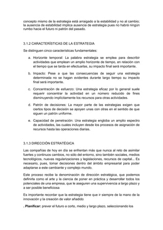 concepto mismo de la estrategia está arraigado a la estabilidad y no al cambio;
la ausencia de estabilidad implica ausencia de estrategia pues no habrá ningún
rumbo hacia el futuro ni patrón del pasado.
3.1.2 CARACTERÍSTICAS DE LA ESTRATEGIA
Se distinguen cinco características fundamentales:
a. Horizonte temporal: La palabra estrategia se emplea para describir
actividades que emplean un amplio horizonte de tiempo, en relación con
el tiempo que se tarda en efectuarlas, su impacto final será importante.
b. Impacto: Pese a que las consecuencias de seguir una estrategia
determinada no se hagan evidentes durante largo tiempo su impacto
final será importante.
c. Concentración de esfuerzo: Una estrategia eficaz por lo general suele
requerir concentrar la actividad en un número reducido de fines
disminuyendo implícitamente los recursos para otras actividades.
d. Patrón de decisiones: La mayor parte de las estrategias exigen que
ciertos tipos de decisión se apoyen unas con otras en el sentido de que
siguen un patrón uniforme.
e. Capacidad de penetración: Una estrategia engloba un amplio espectro
de actividades, las cuales incluyen desde los procesos de asignación de
recursos hasta las operaciones diarias.
3.1.3 DIRECCIÓN ESTRATÉGICA
Las compañías de hoy en día se enfrentan más que nunca al reto de asimilar
fuertes y continuos cambios, no sólo del entorno, sino también sociales, medios
tecnológicos, nuevas regularizaciones y legislaciones, recursos de capital... Es
necesario, pues, tomar decisiones dentro del ámbito empresarial para poder
adaptarse a este cambiante y complejo mundo.
Este proceso recibe la denominación de dirección estratégica, que podemos
definirla como el arte y la ciencia de poner en práctica y desarrollar todos los
potenciales de una empresa, que le aseguren una supervivencia a largo plazo y
a ser posible beneficiosa
Es importante recordar que la estrategia tiene que ir siempre de la mano de la
innovación y la creación de valor añadido
. Planificar: prever el futuro a corto, medio y largo plazo, seleccionando los
 