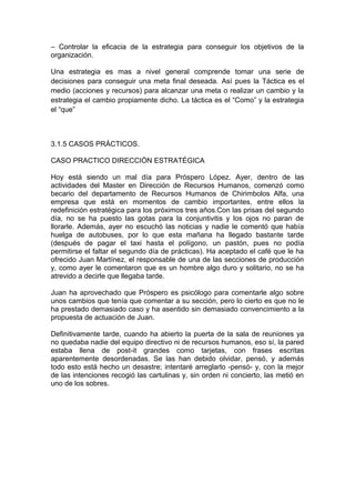 – Controlar la eficacia de la estrategia para conseguir los objetivos de la
organización.
Una estrategia es mas a nivel general comprende tomar una serie de
decisiones para conseguir una meta final deseada. Así pues la Táctica es el
medio (acciones y recursos) para alcanzar una meta o realizar un cambio y la
estrategia el cambio propiamente dicho. La táctica es el “Como” y la estrategia
el “que”
3.1.5 CASOS PRÁCTICOS.
CASO PRACTICO DIRECCIÓN ESTRATÉGICA
Hoy está siendo un mal día para Próspero López. Ayer, dentro de las
actividades del Master en Dirección de Recursos Humanos, comenzó como
becario del departamento de Recursos Humanos de Chirimbolos Alfa, una
empresa que está en momentos de cambio importantes, entre ellos la
redefinición estratégica para los próximos tres años.Con las prisas del segundo
día, no se ha puesto las gotas para la conjuntivitis y los ojos no paran de
llorarle. Además, ayer no escuchó las noticias y nadie le comentó que había
huelga de autobuses, por lo que esta mañana ha llegado bastante tarde
(después de pagar el taxi hasta el polígono, un pastón, pues no podía
permitirse el faltar el segundo día de prácticas). Ha aceptado el café que le ha
ofrecido Juan Martínez, el responsable de una de las secciones de producción
y, como ayer le comentaron que es un hombre algo duro y solitario, no se ha
atrevido a decirle que llegaba tarde.
Juan ha aprovechado que Próspero es psicólogo para comentarle algo sobre
unos cambios que tenía que comentar a su sección, pero lo cierto es que no le
ha prestado demasiado caso y ha asentido sin demasiado convencimiento a la
propuesta de actuación de Juan.
Definitivamente tarde, cuando ha abierto la puerta de la sala de reuniones ya
no quedaba nadie del equipo directivo ni de recursos humanos, eso sí, la pared
estaba llena de post-it grandes como tarjetas, con frases escritas
aparentemente desordenadas. Se las han debido olvidar, pensó, y además
todo esto está hecho un desastre; intentaré arreglarlo -pensó- y, con la mejor
de las intenciones recogió las cartulinas y, sin orden ni concierto, las metió en
uno de los sobres.
 