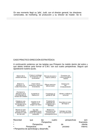 En ese momento llegó su 'jefa', Judit, con el director general, los directores
comerciales, de marketing, de producción y su director de master. Se lo
CASO PRACTICO DIRECCIÓN ESTRATÉGICA
A continuación podemos ver las tarjetas que Próspero ha metido dentro del sobre y
que debes ordenar para formar el C.M.I. con sus cuatro perspectivas. Seguro que
agradecerá nuestra ayuda.
Recordad que las cuatro perspectivas son:
• Perspectiva financiera.
• Perspectiva de cliente.
• Perspectiva de proceso interno.
• Perspectiva de aprendizaje y desarrollo.
 