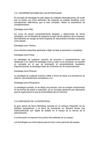 3.3.1 INTERPRETACIONES DE LAS ESTRATEGIAS
El concepto de estrategia ha sido objeto de múltiples interpretaciones, de modo
que no existe una única definición. No obstante, es posible identificar cinco
concepciones alternativas que si bien compiten, tienen la importancia de
complementarse:
Estrategia como Plan
Un curso de acción conscientemente deseado y determinado de forma
anticipada, con la finalidad de asegurar el logro de los objetivos de la empresa.
Normalmente se recoge de forma explícita en documentos formales conocidos
como planes.
Estrategia como Táctica
Una maniobra específica destinada a dejar de lado al oponente o competidor.
Estrategia como Pauta
La estrategia es cualquier conjunto de acciones o comportamiento, sea
deliberado o no. Definir la estrategia como un plan no es suficiente, se necesita
un concepto en el que se acompañe el comportamiento resultante.
Específicamente, la estrategia debe ser coherente con el comportamiento.
Estrategia como Posición
La estrategia es cualquier posición viable o forma de situar a la empresa en el
entorno, sea directamente competitiva o no.
Estrategia como Perspectiva
La estrategia consiste, no en elegir una posición, sino en arraigar compromisos
en las formas de actuar o responder; es un concepto abstracto que representa
para la organización lo que la personalidad para el individuo.
3.3.2 ENFOQUES DE LA ESTRATEGIA
El gran aporte de Henry Mintzberg consiste en un enfoque integrador de las
distintas perspectivas y la toma de posiciones en diversos temas que
tradicionalmente son objeto de debate en el campo de la ciencia de la
administración.
A continuación se exponen los puntos más salientes de su ensayo:
Las Estrategias son tanto planes para el futuro como patrones del pasado
 