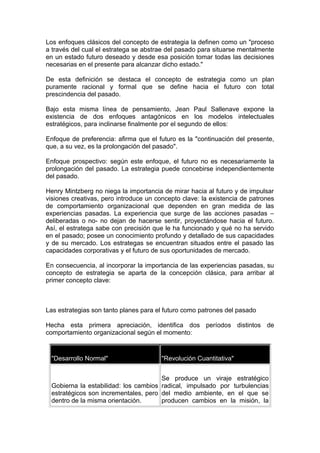 Los enfoques clásicos del concepto de estrategia la definen como un "proceso
a través del cual el estratega se abstrae del pasado para situarse mentalmente
en un estado futuro deseado y desde esa posición tomar todas las decisiones
necesarias en el presente para alcanzar dicho estado."
De esta definición se destaca el concepto de estrategia como un plan
puramente racional y formal que se define hacia el futuro con total
prescindencia del pasado.
Bajo esta misma línea de pensamiento, Jean Paul Sallenave expone la
existencia de dos enfoques antagónicos en los modelos intelectuales
estratégicos, para inclinarse finalmente por el segundo de ellos:
Enfoque de preferencia: afirma que el futuro es la "continuación del presente,
que, a su vez, es la prolongación del pasado".
Enfoque prospectivo: según este enfoque, el futuro no es necesariamente la
prolongación del pasado. La estrategia puede concebirse independientemente
del pasado.
Henry Mintzberg no niega la importancia de mirar hacia al futuro y de impulsar
visiones creativas, pero introduce un concepto clave: la existencia de patrones
de comportamiento organizacional que dependen en gran medida de las
experiencias pasadas. La experiencia que surge de las acciones pasadas –
deliberadas o no- no dejan de hacerse sentir, proyectándose hacia el futuro.
Así, el estratega sabe con precisión que le ha funcionado y qué no ha servido
en el pasado; posee un conocimiento profundo y detallado de sus capacidades
y de su mercado. Los estrategas se encuentran situados entre el pasado las
capacidades corporativas y el futuro de sus oportunidades de mercado.
En consecuencia, al incorporar la importancia de las experiencias pasadas, su
concepto de estrategia se aparta de la concepción clásica, para arribar al
primer concepto clave:
Las estrategias son tanto planes para el futuro como patrones del pasado
Hecha esta primera apreciación, identifica dos períodos distintos de
comportamiento organizacional según el momento:
"Desarrollo Normal" "Revolución Cuantitativa"
Gobierna la estabilidad: los cambios
estratégicos son incrementales, pero
dentro de la misma orientación.
Se produce un viraje estratégico
radical, impulsado por turbulencias
del medio ambiente, en el que se
producen cambios en la misión, la
 
