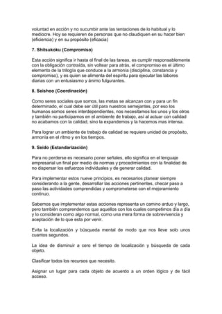voluntad en acción y no sucumbir ante las tentaciones de lo habitual y lo
mediocre. Hoy se requieren de personas que no claudiquen en su hacer bien
(eficiencia) y en su propósito (eficacia)
7. Shitsukoku (Compromiso)
Esta acción significa ir hasta el final de las tareas, es cumplir responsablemente
con la obligación contraída, sin voltear para atrás, el compromiso es el último
elemento de la trilogía que conduce a la armonía (disciplina, constancia y
compromiso), y es quien se alimenta del espíritu para ejecutar las labores
diarias con un entusiasmo y ánimo fulgurantes.
8. Seishoo (Coordinación)
Como seres sociales que somos, las metas se alcanzan con y para un fin
determinado, el cual debe ser útil para nuestros semejantes, por eso los
humanos somos seres interdependientes, nos necesitamos los unos y los otros
y también no participamos en el ambiente de trabajo, así al actuar con calidad
no acabamos con la calidad, sino la expandemos y la hacemos mas intensa.
Para lograr un ambiente de trabajo de calidad se requiere unidad de propósito,
armonía en el ritmo y en los tiempos.
9. Seido (Estandarización)
Para no perderse es necesario poner señales, ello significa en el lenguaje
empresarial un final por medio de normas y procedimientos con la finalidad de
no dispersar los esfuerzos individuales y de generar calidad.
Para implementar estos nueve principios, es necesarios planear siempre
considerando a la gente, desarrollar las acciones pertinentes, checar paso a
paso las actividades comprendidas y comprometerse con el mejoramiento
continuo.
Sabemos que implementar estas acciones representa un camino arduo y largo,
pero también comprendemos que aquellos con los cuales competimos día a día
y lo consideran como algo normal, como una mera forma de sobrevivencia y
aceptación de lo que esta por venir.
Evita la localización y búsqueda mental de modo que nos lleve solo unos
cuantos segundos.
La idea de disminuir a cero el tiempo de localización y búsqueda de cada
objeto.
Clasificar todos los recursos que necesito.
Asignar un lugar para cada objeto de acuerdo a un orden lógico y de fácil
acceso.
 