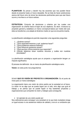 PLANIFICAR: Es prever y decidir hoy las acciones que nos pueden llevar
desde el presente hasta un futuro deseable. No se trata de hacer predicciones
acerca del futuro sino de tomar las decisiones pertinentes para que ese futuro
ocurra y nos lleve a un futuro exitoso.
ESTRATEGIA: Conjunto de decisiones y criterios por los cuales una
organización se orienta hacia el logro de sus objetivos. Es decir, involucra su
propósito general y establece un marco conceptual básico por medio del cual,
ésta se transforma y se adapta al dinámico medio en que se encuentra inserta.
La planificación estratégica te permite responder a las siguientes preguntas:
1. ¿Quiénes somos?
2. ¿Qué capacidad tenemos y qué podemos hacer?
3. ¿Qué problemas estamos tratando?
4. ¿Qué influencia queremos causar?
5. ¿Qué asuntos críticos tenemos que responder?
6. ¿Dónde debemos situar nuestros recursos y cuáles son nuestras
prioridades?
La planificación estratégica ayuda que un proyecto u organización tengan un
impacto significativo.
El proceso de definición de un marco de planificación estratégica seria:
Visión: en este punto nos preguntamos
3.1.4.1 QUE ES VISIÓN DE PROYECTO U ORGANIZACIÓN: Es el punto de
inicio para un marco estratégico
La organización tiene una visión de cómo podría ser la sociedad en el futuro.
La visión no es algo que se pueda lograr por sí solo, sino algo que guía el
trabajo y se piensa que se puede lograr si hay bastantes proyectos y
organizaciones que comparten la visión y trabajan para conseguirla.
• Un ejemplo de una visión puede ser:
Nos esforzamos para conseguir una sociedad en la que todo ciudadano tenga
un igual acceso a una asistencia médica de calidad y viva en un ambiente que
 