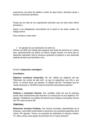 proporcione una salud de calidad a través de agua limpia, alimentos sanos y
buenas condiciones sanitarias.
Puede que se trate de una organización particular que con esta visión ofrece
formación y
Apoyo a los trabajadores comunitarios de la salud en las áreas rurales. Su
trabajo servirá
Para contribuir a esta visión.
• Un ejemplo de una declaración de visión es:
Somos una ONG que trabaja para asegurar que todas las personas en nuestro
país, particularmente los pobres sin tierras, tengan acceso a la tierra para el
desarrollo sostenible. Esto lo hacemos ayudando al gobierno a que desarrolle
políticas de tierra que beneficien a los
3.1.4.1.1 diagnostico estratégico:
Cuantitativo:
Objetivos numéricos temporales: No son válidos los objetivos del tipo
"Maximizar las ventas de este año", ya que no especifican una cifra y una
fecha. Lo correcto sería, por ejemplo, un objetivo del tipo: "Conseguir que las
ventas asciendan a 100.000 € antes de diciembre del presente ejercicio".
Manifiesto:
Políticas y conductas internas: Son variables sobre las que la empresa
puede influir directamente para favorecer la consecución de sus objetivos. Por
ejemplo: "Establecer una política de tesorería que implique una liquidez mínima
del 15% sobre el activo fijo".
TEMPORAL:
Relaciones acciones finalistas: Son hechos concretos, dependientes de la
empresa, y que están encaminados a solucionar una casuística específica de la
misma. Por ejemplo: "Iniciar una campaña de publicidad en diversos medios:
TV, radio, prensa, para apoyar la promoción de un nuevo producto".
 