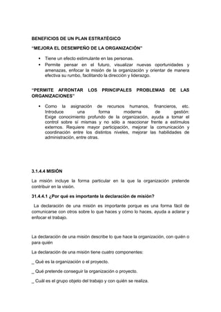 BENEFICIOS DE UN PLAN ESTRATÉGICO
“MEJORA EL DESEMPEÑO DE LA ORGANIZACIÓN”
• Tiene un efecto estimulante en las personas.
• Permite pensar en el futuro, visualizar nuevas oportunidades y
amenazas, enfocar la misión de la organización y orientar de manera
efectiva su rumbo, facilitando la dirección y liderazgo.
“PERMITE AFRONTAR LOS PRINCIPALES PROBLEMAS DE LAS
ORGANIZACIONES”
• Como la asignación de recursos humanos, financieros, etc.
Introduce una forma moderna de gestión:
Exige conocimiento profundo de la organización, ayuda a tomar el
control sobre sí mismas y no sólo a reaccionar frente a estímulos
externos. Requiere mayor participación, mejorar la comunicación y
coordinación entre los distintos niveles, mejorar las habilidades de
administración, entre otras.
3.1.4.4 MISIÓN
La misión incluye la forma particular en la que la organización pretende
contribuir en la visión.
31.4.4.1 ¿Por qué es importante la declaración de misión?
La declaración de una misión es importante porque es una forma fácil de
comunicarse con otros sobre lo que haces y cómo lo haces, ayuda a aclarar y
enfocar el trabajo.
La declaración de una misión describe lo que hace la organización, con quién o
para quién
La declaración de una misión tiene cuatro componentes:
_ Qué es la organización o el proyecto.
_ Qué pretende conseguir la organización o proyecto.
_ Cuál es el grupo objeto del trabajo y con quién se realiza.
 