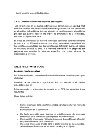 _ Cómo funciona y qué métodos utiliza.
3.1.4.7 Determinación de los objetivos estratégicos
Las herramientas en las cuales podemos servir como base son objetivo final
está directamente relacionado con el problema significante que has identificado
en el análisis del problema. Así, por ejemplo, si identificas como el problema
principal que quieres tratar el alto índice de criminalidad de la comunidad,
entonces tu objetivo final sería:
El índice de criminalidad de nuestra comunidad desciende considerablemente
(al menos en un 50% en los últimos cinco años). Además el objetivo final son
los beneficios acumulados que los beneficiarios disfrutarán cuando el trabajo
de desarrollo alcance su éxito. Y el objetivo inmediato o el propósito del
proyecto que describe la situación específica que quiere alcanzar la
organización o proyecto.
ÁREAS RESULTANTES CLAVE
Las áreas resultantes clave
Las áreas resultantes clave definen los resultados que se necesitan para lograr
el objetivo
Inmediato de un proyecto u organización. Así, por ejemplo, si el objetivo
inmediato es que el
Índice de empleo o autoempleo incremente en un 50%, las siguientes áreas
resultantes
Clave deben solicitar:
• Cursos informales para enseñar destrezas para las que hay un mercado
altamente
Especializado en la comunidad.
• Un fondo renovable para financiar el establecimiento de empresas
establecido en la comunidad por empresas micro financiadas.
• Un desarrollo empresarial / servicio de consejo disponible para el sector
empresarial informal de la comunidad.
• Un centro empresarial creado para el sector informal de la comunidad.
definen los resultados que se necesitan para lograr el objetivo
 