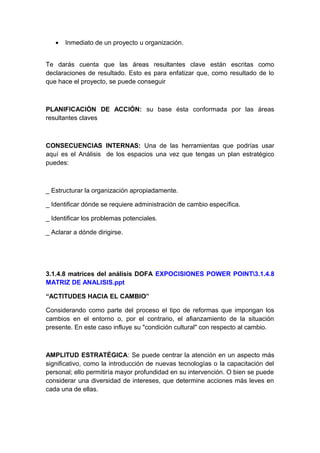 • Inmediato de un proyecto u organización.
Te darás cuenta que las áreas resultantes clave están escritas como
declaraciones de resultado. Esto es para enfatizar que, como resultado de lo
que hace el proyecto, se puede conseguir
PLANIFICACIÓN DE ACCIÓN: su base ésta conformada por las áreas
resultantes claves
CONSECUENCIAS INTERNAS: Una de las herramientas que podrías usar
aquí es el Análisis de los espacios una vez que tengas un plan estratégico
puedes:
_ Estructurar la organización apropiadamente.
_ Identificar dónde se requiere administración de cambio específica.
_ Identificar los problemas potenciales.
_ Aclarar a dónde dirigirse.
3.1.4.8 matrices del análisis DOFA EXPOCISIONES POWER POINT3.1.4.8
MATRIZ DE ANALISIS.ppt
“ACTITUDES HACIA EL CAMBIO”
Considerando como parte del proceso el tipo de reformas que impongan los
cambios en el entorno o, por el contrario, el afianzamiento de la situación
presente. En este caso influye su "condición cultural" con respecto al cambio.
AMPLITUD ESTRATÉGICA: Se puede centrar la atención en un aspecto más
significativo, como la introducción de nuevas tecnologías o la capacitación del
personal; ello permitiría mayor profundidad en su intervención. O bien se puede
considerar una diversidad de intereses, que determine acciones más leves en
cada una de ellas.
 
