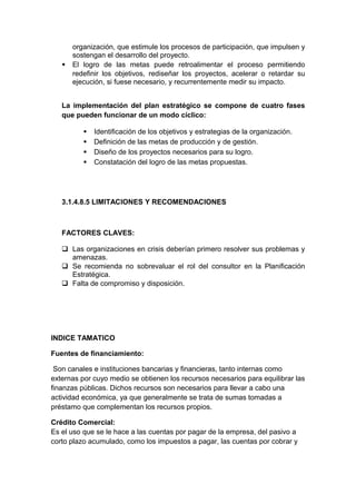 organización, que estimule los procesos de participación, que impulsen y
sostengan el desarrollo del proyecto.
• El logro de las metas puede retroalimentar el proceso permitiendo
redefinir los objetivos, rediseñar los proyectos, acelerar o retardar su
ejecución, si fuese necesario, y recurrentemente medir su impacto.
La implementación del plan estratégico se compone de cuatro fases
que pueden funcionar de un modo cíclico:
• Identificación de los objetivos y estrategias de la organización.
• Definición de las metas de producción y de gestión.
• Diseño de los proyectos necesarios para su logro.
• Constatación del logro de las metas propuestas.
3.1.4.8.5 LIMITACIONES Y RECOMENDACIONES
FACTORES CLAVES:
 Las organizaciones en crisis deberían primero resolver sus problemas y
amenazas.
 Se recomienda no sobrevaluar el rol del consultor en la Planificación
Estratégica.
 Falta de compromiso y disposición.
INDICE TAMATICO
Fuentes de financiamiento:
Son canales e instituciones bancarias y financieras, tanto internas como
externas por cuyo medio se obtienen los recursos necesarios para equilibrar las
finanzas públicas. Dichos recursos son necesarios para llevar a cabo una
actividad económica, ya que generalmente se trata de sumas tomadas a
préstamo que complementan los recursos propios.
Crédito Comercial:
Es el uso que se le hace a las cuentas por pagar de la empresa, del pasivo a
corto plazo acumulado, como los impuestos a pagar, las cuentas por cobrar y
 