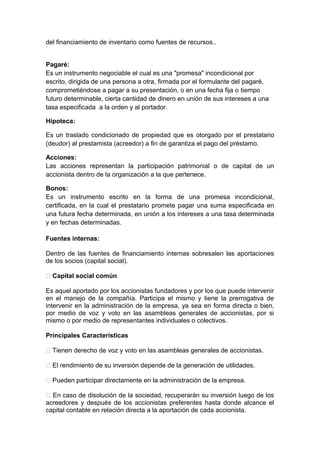 del financiamiento de inventario como fuentes de recursos..
Pagaré:
Es un instrumento negociable el cual es una "promesa" incondicional por
escrito, dirigida de una persona a otra, firmada por el formulante del pagaré,
comprometiéndose a pagar a su presentación, o en una fecha fija o tiempo
futuro determinable, cierta cantidad de dinero en unión de sus intereses a una
tasa especificada a la orden y al portador.
Hipoteca:
Es un traslado condicionado de propiedad que es otorgado por el prestatario
(deudor) al prestamista (acreedor) a fin de garantiza el pago del préstamo.
Acciones:
Las acciones representan la participación patrimonial o de capital de un
accionista dentro de la organización a la que pertenece.
Bonos:
Es un instrumento escrito en la forma de una promesa incondicional,
certificada, en la cual el prestatario promete pagar una suma especificada en
una futura fecha determinada, en unión a los intereses a una tasa determinada
y en fechas determinadas.
Fuentes internas:
Dentro de las fuentes de financiamiento internas sobresalen las aportaciones
de los socios (capital social).
 Capital social común
Es aquel aportado por los accionistas fundadores y por los que puede intervenir
en el manejo de la compañía. Participa el mismo y tiene la prerrogativa de
intervenir en la administración de la empresa, ya sea en forma directa o bien,
por medio de voz y voto en las asambleas generales de accionistas, por si
mismo o por medio de representantes individuales o colectivos.
Principales Características
 Tienen derecho de voz y voto en las asambleas generales de accionistas.
 El rendimiento de su inversión depende de la generación de utilidades.
 Pueden participar directamente en la administración de la empresa.
 En caso de disolución de la sociedad, recuperarán su inversión luego de los
acreedores y después de los accionistas preferentes hasta donde alcance el
capital contable en relación directa a la aportación de cada accionista.
 