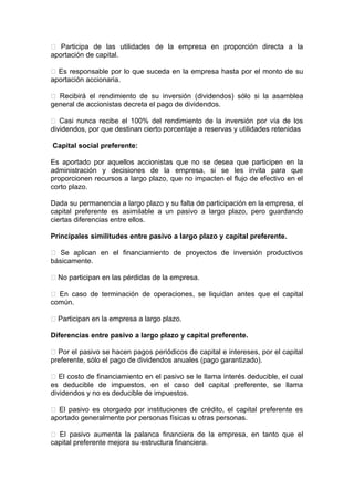  Participa de las utilidades de la empresa en proporción directa a la
aportación de capital.
 Es responsable por lo que suceda en la empresa hasta por el monto de su
aportación accionaria.
 Recibirá el rendimiento de su inversión (dividendos) sólo si la asamblea
general de accionistas decreta el pago de dividendos.
 Casi nunca recibe el 100% del rendimiento de la inversión por vía de los
dividendos, por que destinan cierto porcentaje a reservas y utilidades retenidas
Capital social preferente:
Es aportado por aquellos accionistas que no se desea que participen en la
administración y decisiones de la empresa, si se les invita para que
proporcionen recursos a largo plazo, que no impacten el flujo de efectivo en el
corto plazo.
Dada su permanencia a largo plazo y su falta de participación en la empresa, el
capital preferente es asimilable a un pasivo a largo plazo, pero guardando
ciertas diferencias entre ellos.
Principales similitudes entre pasivo a largo plazo y capital preferente.
 Se aplican en el financiamiento de proyectos de inversión productivos
básicamente.
 No participan en las pérdidas de la empresa.
 En caso de terminación de operaciones, se liquidan antes que el capital
común.
 Participan en la empresa a largo plazo.
Diferencias entre pasivo a largo plazo y capital preferente.
 Por el pasivo se hacen pagos periódicos de capital e intereses, por el capital
preferente, sólo el pago de dividendos anuales (pago garantizado).
 El costo de financiamiento en el pasivo se le llama interés deducible, el cual
es deducible de impuestos, en el caso del capital preferente, se llama
dividendos y no es deducible de impuestos.
 El pasivo es otorgado por instituciones de crédito, el capital preferente es
aportado generalmente por personas físicas u otras personas.
 El pasivo aumenta la palanca financiera de la empresa, en tanto que el
capital preferente mejora su estructura financiera.
 