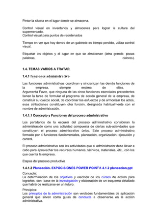 Pintar la silueta en el lugar donde se almacena.
Control visual en inventarios y almacenes para lograr la cultura del
supermercado.
Control visual para puntos de reordenados
Tiempo en ver que hay dentro de un gabinete es tiempo perdido, utiliza control
visual.
Etiquetar los objetos y el lugar en que se almacenan (letra grande, pocas
palabras, colores).
1.4. TEMAS VARIOS A TRATAR
1.4.1 funciones administrativo
Las funciones administrativas coordinan y sincronizan las demás funciones de
la empresa, siempre encima de ellas.
Argumenta Favor, que ninguna de las cinco funciones esenciales precedentes
tienen la tarea de formular el programa de acción general de la empresa, de
constituir su cuerpo social, de coordinar los esfuerzos y de armonizar los actos,
esas atribuciones constituyen otra función, designada habitualmente con el
nombre de administración.
1.4.1.1 Concepto y Funciones del proceso administrativo
Los partidarios de la escuela del proceso administrativo consideran la
administración como una actividad compuesta de ciertas sub-actividades que
constituyen el proceso administrativo único. Este proceso administrativo
formado por 4 funciones fundamentales, planeación, organización, ejecución y
control.
El proceso administrativo son las actividades que el administrador debe llevar a
cabo para aprovechar los recursos humanos, técnicos, materiales, etc., con los
que cuenta la empresa.
Etapas del proceso productivo
1.4.1.2 Planeación. EXPOCISIONES POWER POINT1.4.1.2 planeacion.ppt
Concepto:
La determinación de los objetivos y elección de los cursos de acción para
lograrlos, con base en la investigación y elaboración de un esquema detallado
que habrá de realizarse en un futuro.
Principios:
Los principios de la administración son verdades fundamentales de aplicación
general que sirven como guías de conducta a observarse en la acción
administrativa.
 