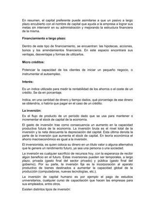 En resumen, el capital preferente puede asimilarse a que un pasivo a largo
plazo encubierto con el nombre de capital que ayuda a la empresa a lograr sus
metas sin intervenir en su administración y mejorando la estructura financiera
de la misma.
Financiamiento a largo plazo:
Dentro de este tipo de financiamiento, se encuentran: las hipotecas, acciones,
bonos y los arrendamientos financieros. En este espacio encontrará sus
ventajas, desventajas y formas de utilizarlos.
Micro créditos:
Potenciar la capacidad de los clientes de iniciar un pequeño negocio, o
instrumentar el autoempleo.
Interés:
Es un índice utilizado para medir la rentabilidad de los ahorros o el coste de un
crédito. Se da en porcentaje.
Indica, en una cantidad de dinero y tiempo dados, qué porcentaje de ese dinero
se obtendría, o habría que pagar en el caso de un crédito.
La inversión:
Es el flujo de producto de un período dado que se usa para mantener o
incrementar el stock de capital de la economía.
El gasto de inversión trae como consecuencia un aumento en la capacidad
productiva futura de la economía. La inversión bruta es el nivel total de la
inversión y la neta descuenta la depreciación del capital. Esta última denota la
parte de la inversión que aumenta el stock de capital. En teoría económica el
ahorro macroeconómico es igual a la inversión.
El inversionista, es quien coloca su dinero en un título valor o alguna alternativa
que le genere un rendimiento futuro, ya sea una persona o una sociedad.
La inversión es cualquier sacrificio de recursos hoy, con la esperanza de recibir
algún beneficio en el futuro. Estas inversiones pueden ser temporales, a largo
plazo, privada (gasto final del sector privado) y pública (gasto final del
gobierno). Por su parte, la inversión fija es la incorporación al aparato
productivo de bienes destinados a aumentar la capacidad global de la
producción (computadoras, nuevas tecnologías, etc.).
La inversión de capital humano es por ejemplo el pago de estudios
universitarios, cualquier curso de capacitación que hacen las empresas para
sus empleados, entre otros.
Existen distintos tipos de inversión:
 