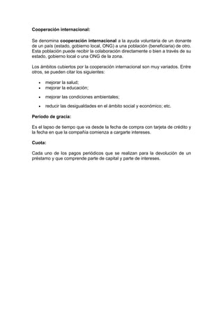 Cooperación internacional:
Se denomina cooperación internacional a la ayuda voluntaria de un donante
de un país (estado, gobierno local, ONG) a una población (beneficiaria) de otro.
Esta población puede recibir la colaboración directamente o bien a través de su
estado, gobierno local o una ONG de la zona.
Los ámbitos cubiertos por la cooperación internacional son muy variados. Entre
otros, se pueden citar los siguientes:
• mejorar la salud;
• mejorar la educación;
• mejorar las condiciones ambientales;
• reducir las desigualdades en el ámbito social y económico; etc.
Período de gracia:
Es el lapso de tiempo que va desde la fecha de compra con tarjeta de crédito y
la fecha en que la compañía comienza a cargarte intereses.
Cuota:
Cada uno de los pagos periódicos que se realizan para la devolución de un
préstamo y que comprende parte de capital y parte de intereses.
 