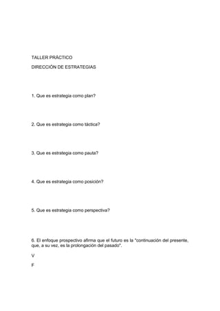 TALLER PRÁCTICO
DIRECCIÓN DE ESTRATEGIAS
1. Que es estrategia como plan?
2. Que es estrategia como táctica?
3. Que es estrategia como pauta?
4. Que es estrategia como posición?
5. Que es estrategia como perspectiva?
6. El enfoque prospectivo afirma que el futuro es la "continuación del presente,
que, a su vez, es la prolongación del pasado".
V
F
 