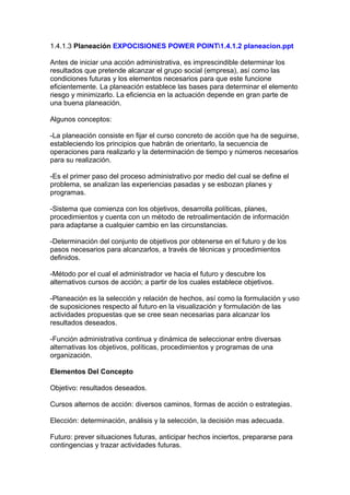 1.4.1.3 Planeación EXPOCISIONES POWER POINT1.4.1.2 planeacion.ppt
Antes de iniciar una acción administrativa, es imprescindible determinar los
resultados que pretende alcanzar el grupo social (empresa), así como las
condiciones futuras y los elementos necesarios para que este funcione
eficientemente. La planeación establece las bases para determinar el elemento
riesgo y minimizarlo. La eficiencia en la actuación depende en gran parte de
una buena planeación.
Algunos conceptos:
-La planeación consiste en fijar el curso concreto de acción que ha de seguirse,
estableciendo los principios que habrán de orientarlo, la secuencia de
operaciones para realizarlo y la determinación de tiempo y números necesarios
para su realización.
-Es el primer paso del proceso administrativo por medio del cual se define el
problema, se analizan las experiencias pasadas y se esbozan planes y
programas.
-Sistema que comienza con los objetivos, desarrolla políticas, planes,
procedimientos y cuenta con un método de retroalimentación de información
para adaptarse a cualquier cambio en las circunstancias.
-Determinación del conjunto de objetivos por obtenerse en el futuro y de los
pasos necesarios para alcanzarlos, a través de técnicas y procedimientos
definidos.
-Método por el cual el administrador ve hacia el futuro y descubre los
alternativos cursos de acción; a partir de los cuales establece objetivos.
-Planeación es la selección y relación de hechos, así como la formulación y uso
de suposiciones respecto al futuro en la visualización y formulación de las
actividades propuestas que se cree sean necesarias para alcanzar los
resultados deseados.
-Función administrativa continua y dinámica de seleccionar entre diversas
alternativas los objetivos, políticas, procedimientos y programas de una
organización.
Elementos Del Concepto
Objetivo: resultados deseados.
Cursos alternos de acción: diversos caminos, formas de acción o estrategias.
Elección: determinación, análisis y la selección, la decisión mas adecuada.
Futuro: prever situaciones futuras, anticipar hechos inciertos, prepararse para
contingencias y trazar actividades futuras.
 