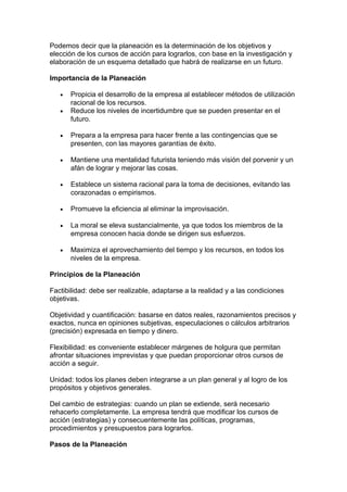 Podemos decir que la planeación es la determinación de los objetivos y
elección de los cursos de acción para lograrlos, con base en la investigación y
elaboración de un esquema detallado que habrá de realizarse en un futuro.
Importancia de la Planeación
• Propicia el desarrollo de la empresa al establecer métodos de utilización
racional de los recursos.
• Reduce los niveles de incertidumbre que se pueden presentar en el
futuro.
• Prepara a la empresa para hacer frente a las contingencias que se
presenten, con las mayores garantías de éxito.
• Mantiene una mentalidad futurista teniendo más visión del porvenir y un
afán de lograr y mejorar las cosas.
• Establece un sistema racional para la toma de decisiones, evitando las
corazonadas o empirismos.
• Promueve la eficiencia al eliminar la improvisación.
• La moral se eleva sustancialmente, ya que todos los miembros de la
empresa conocen hacia donde se dirigen sus esfuerzos.
• Maximiza el aprovechamiento del tiempo y los recursos, en todos los
niveles de la empresa.
Principios de la Planeación
Factibilidad: debe ser realizable, adaptarse a la realidad y a las condiciones
objetivas.
Objetividad y cuantificación: basarse en datos reales, razonamientos precisos y
exactos, nunca en opiniones subjetivas, especulaciones o cálculos arbitrarios
(precisión) expresada en tiempo y dinero.
Flexibilidad: es conveniente establecer márgenes de holgura que permitan
afrontar situaciones imprevistas y que puedan proporcionar otros cursos de
acción a seguir.
Unidad: todos los planes deben integrarse a un plan general y al logro de los
propósitos y objetivos generales.
Del cambio de estrategias: cuando un plan se extiende, será necesario
rehacerlo completamente. La empresa tendrá que modificar los cursos de
acción (estrategias) y consecuentemente las políticas, programas,
procedimientos y presupuestos para lograrlos.
Pasos de la Planeación
 