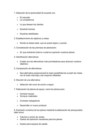 1. Detección de la oportunidad de acuerdo con:
• El mercado
• La competencia
• Lo que desean los clientes
• Nuestras fuerzas
• Nuestras debilidades
2. Establecimiento de objetivos y metas:
• Donde se desea estar, que se quiere lograr y cuando.
3. Consideración de las premisas de planeación:
• En que ambiente (interno o externo) operarán nuestros planes.
4. Identificación alternativas:
• Cuales son las alternativas más prometedoras para alcanzar nuestros
objetivos.
5. Comparación de alternativas:
• Que alternativa proporcionará la mejor posibilidad de cumplir las metas
con el costo más bajo y las mayores utilidades.
6. Elección de una alternativa:
• Selección del curso de acción a seguir.
7. Elaboración de planes de apoyo, como los planes para:
• Comprar equipo
• Comprar materiales
• Contratar trabajadores
• Desarrollar un nuevo producto
8. Expresión numérica de los planes mediante la elaboración de presupuestos
tales como:
• Volumen y precio de ventas
• Gastos de operación necesarios para los planes
• Gastos para equipos de capital.
 
