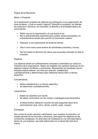 Etapas de la Planeación
Misión o Propósito
Es la declaración duradera de objetivos que distinguen a una organización de
otras similares. ¿Cuál es nuestro negocio? Describe el propósito, los clientes,
los productos o servicios, los mercados, la filosofía y la tecnología básica de
una empresa.
• Definir que es la organización y lo que aspira a ser.
• Ser lo suficientemente específica para auxiliar ciertas actividades y lo
suficientemente amplia para permitir el crecimiento creativo.
• Distinguir a una organización de todas las demás.
• Servir como marco para evaluar las actividades presentes y futuras.
• Ser formulada en términos tan claros que se puedan entender en toda la
empresa.
Objetivos
Los objetivos deben ser perfectamente conocidos y entendidos por todos los
miembros de la organización. Deben ser estables; los cambios continuos en los
objetivos originan conflictos y confusiones. Representan los resultados que la
empresa espera obtener, son fines por alcanzar, establecidos
cuantitativamente y determinados para realizarse transcurrido un tiempo
específico.
Características:
• Deben establecerse a un tiempo especifico.
• Se determinan cuantitativamente.
Lineamientos:
• Deben de asentarse por escrito.
• No deben confundirse con los medios o estrategias para alcanzarlos.
• al determinarlos, debemos recordar las seis preguntas clave de la
administración (qué, cómo, dónde, cuándo, quién, porqué)
Estrategias
Son cursos de acción general o alternativas, que muestran la dirección y el
empleo general de los recursos y esfuerzos, para lograr los objetivos en las
condiciones ventajosas. Un área clave de resultados es una actividad básica
dentro de una empresa, que está relacionada con el desarrollo total de la
misma.
 
