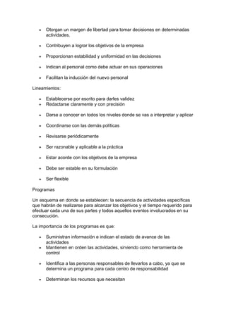 • Otorgan un margen de libertad para tomar decisiones en determinadas
actividades.
• Contribuyen a lograr los objetivos de la empresa
• Proporcionan estabilidad y uniformidad en las decisiones
• Indican al personal como debe actuar en sus operaciones
• Facilitan la inducción del nuevo personal
Lineamientos:
• Establecerse por escrito para darles validez
• Redactarse claramente y con precisión
• Darse a conocer en todos los niveles donde se vas a interpretar y aplicar
• Coordinarse con las demás políticas
• Revisarse periódicamente
• Ser razonable y aplicable a la práctica
• Estar acorde con los objetivos de la empresa
• Debe ser estable en su formulación
• Ser flexible
Programas
Un esquema en donde se establecen: la secuencia de actividades específicas
que habrán de realizarse para alcanzar los objetivos y el tiempo requerido para
efectuar cada una de sus partes y todos aquellos eventos involucrados en su
consecución.
La importancia de los programas es que:
• Suministran información e indican el estado de avance de las
actividades
• Mantienen en orden las actividades, sirviendo como herramienta de
control
• Identifica a las personas responsables de llevarlos a cabo, ya que se
determina un programa para cada centro de responsabilidad
• Determinan los recursos que necesitan
 