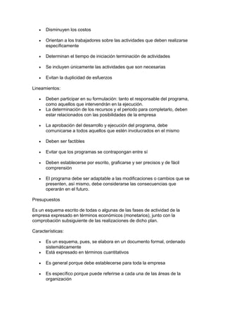 • Disminuyen los costos
• Orientan a los trabajadores sobre las actividades que deben realizarse
específicamente
• Determinan el tiempo de iniciación terminación de actividades
• Se incluyen únicamente las actividades que son necesarias
• Evitan la duplicidad de esfuerzos
Lineamientos:
• Deben participar en su formulación: tanto el responsable del programa,
como aquellos que intervendrán en la ejecución.
• La determinación de los recursos y el periodo para completarlo, deben
estar relacionados con las posibilidades de la empresa
• La aprobación del desarrollo y ejecución del programa, debe
comunicarse a todos aquellos que estén involucrados en el mismo
• Deben ser factibles
• Evitar que los programas se contrapongan entre sí
• Deben establecerse por escrito, graficarse y ser precisos y de fácil
comprensión
• El programa debe ser adaptable a las modificaciones o cambios que se
presenten, así mismo, debe considerarse las consecuencias que
operarán en el futuro.
Presupuestos
Es un esquema escrito de todas o algunas de las fases de actividad de la
empresa expresado en términos económicos (monetarios), junto con la
comprobación subsiguiente de las realizaciones de dicho plan.
Características:
• Es un esquema, pues, se elabora en un documento formal, ordenado
sistemáticamente
• Está expresado en términos cuantitativos
• Es general porque debe establecerse para toda la empresa
• Es específico porque puede referirse a cada una de las áreas de la
organización
 