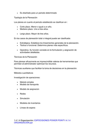 • Es diseñado para un periodo determinado
Tipología de la Planeación
Los planes en cuanto al periodo establecido se clasifican en :
• Corto plazo. Menor o igual a un año.
• Mediano plazo. Uno a tres años.
• Largo plazo. Mayor de tres años.
En los casos de planeación total o integral puede ser clasificada:
• Estratégica. Establece los lineamientos generales de la planeación.
• Táctica o funcional. Determina planes más específicos.
• Operativa. Su función consiste en la formulación y asignación de
actividades detalladas.
Técnicas de la Planeación
Para planear eficazmente es imprescindible valerse de herramientas que
permitan al administrador optimizar los recursos.
Técnicas auxiliares que facilitan la toma de decisiones en la planeación:
Métodos cuantitativos
Investigación de operaciones:
• Metodo simples
• Modelo de transporte
• Modelo de asignacion
• Redes
• Simulación
• Modelos de inventarios
• Líneas de espera
1.4.1.4 Organización: EXPOCISIONES POWER POINT1.4.1.4
ORGANIZACIÓN.ppt
 
