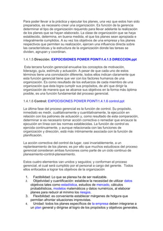 Para poder llevar a la práctica y ejecutar los planes, una vez que estos han sido
preparados, es necesario crear una organización. Es función de la gerencia
determinar el tipo de organización requerido para llevar adelante la realización
de los planes que se hayan elaborado. La clase de organización que se haya
establecido, determina, en buena medida, el que los planes sean apropiada e
integralmente cumplidos. A su vez los objetivos de una empresa y los planes
respectivos que permiten su realización, ejercen una influencia directa sobre
las características y la estructura de la organización donde las tareas se
dividen, agrupan y coordinan.
1.4.1.5 Dirección: EXPOCISIONES POWER POINT1.4.1.5 DIRECCION.ppt
Esta tercera función gerencial envuelve los conceptos de motivación,
liderazgo, guía, estímulo y actuación. A pesar de que cada uno de estos
términos tiene una connotación diferente, todos ellos indican claramente que
esta función gerencial tiene que ver con los factores humanos de una
organización. Es como resultado de los esfuerzos de cada miembro de una
organización que ésta logra cumplir sus propósitos, de ahí que dirigir la
organización de manera que se alcance sus objetivos en la forma más óptima
posible, es una función fundamental del proceso gerencial.
1.4.1.6 Control: EXPOCISIONES POWER POINT1.4.1.6 control.ppt
La última fase del proceso gerencial es la función de control. Su propósito,
inmediato es medir, cualitativamente y cuantitativamente, la ejecución en
relación con los patrones de actuación y, como resultado de esta comparación,
determinar si es necesario tomar acción correctiva o remediar que encauce la
ejecución en línea con las normas establecidas. La función de control es
ejercida continuamente, y aunque relacionada con las funciones de
organización y dirección, está más íntimamente asociada con la función de
planificación.
La acción correctiva del control da lugar, casi invariablemente, a un
replanteamiento de los planes; es por ello que muchos estudiosos del proceso
gerencial consideran ambas funciones como parte de un ciclo continuo de
planeamiento-control-planeamiento.
Estos cuatro elementos van unidos y seguidos; y conforman el proceso
gerencial, el cual será cumplido por el personal a cargo del gerente. Todos
ellos enfocados a lograr los objetivos de la organización
1. Factibilidad: Lo que se planea ha de ser realizable.
2. Objetividad y cuantificación: establece la necesidad de utilizar datos
objetivos tales como estadística, estudios de mercado, cálculos
probabilísticos, modelos matemáticos y datos numéricos, al elaborar
planes para reducir al mínimo los riesgos.
3. Flexibilidad: es conveniente establecer márgenes de holgura que
permitan afrontar situaciones imprevistas.
4. Unidad: todos los planes específicos de la empresa deben integrarse a
un plan general y dirigirse al logro de los propósitos y objetivos generales.
 