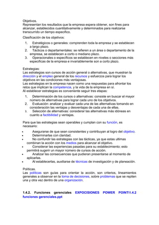 Objetivos.
Representan los resultados que la empresa espera obtener, son fines para
alcanzar, establecidos cuantitativamente y determinados para realizarse
transcurrido un tiempo especifico.
Clasificación de los objetivos:
1. Estratégicos o generales: comprenden toda la empresa y se establecen
a largo plazo.
2. Tácticos o departamentales: se refieren a un área o departamento de la
empresa, se establecen a corto o mediano plazo.
3. Operacionales o específicos se establecen en niveles o secciones más
especificas de la empresa e invariablemente son a corto plazo.
Estrategias:
Las estrategias son cursos de acción general o alternativas, que muestran la
dirección y el empleo general de los recursos y esfuerzos para lograr los
objetivos en las condiciones más ventajosas.
Las estrategias en la empresa nacen como una respuestas para afrontar los
retos que implican la competencia, y la vida de la empresa en sí.
Al establecer estrategias es conveniente seguir tres etapas:
1. Determinación de los cursos o alternativas: consiste en buscar el mayor
número de alternativas para lograr cada uno de los objetivos.
2. Evaluación: analizar y evaluar cada una de las alternativas tomando en
consideración las ventajas y desventajas de cada una de ellas.
3. Selección de alternativas: considerar las alternativas más idóneas en
cuanto a factibilidad y ventajas.
Para que las estrategias sean operables y cumplan con su función, es
necesario:
• Asegurarse de que sean consistentes y contribuyan al logro del objetivo.
• Determinarlas con claridad.
• No confundir las estrategias con las tácticas, ya que estas ultimas
combinan la acción con los medios para alcanzar el objetivo.
• Considerar las experiencias pasadas para su establecimiento; esto
permitirá sugerir un mayor número de cursos de acción.
• Analizar las consecuencias que pudieran presentarse al momento de
aplicarlas.
• Al establecerlas, auxiliarse de técnicas de investigación y de planeación.
Políticas.
Las políticas son guías para orientar la acción, son criterios, lineamientos
generales a observar en la toma de decisiones, sobre problemas que se repiten
una y otra vez dentro de una organización.
1.4.2. Funciones gerenciales EXPOCISIONES POWER POINT1.4.2
funciones gerenciales.ppt
 