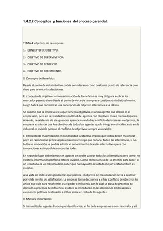 1.4.2.2 Conceptos y funciones del proceso gerencial.
TEMA 4: objetivos de la empresa
1.- CONCEPTO DE OBJETIVO.
2.- OBJETIVO DE SUPERVIVENCIA.
3.- OBJETIVO DE BENEFICIO.
4.- OBJETIVO DE CRECIMIENTO.
 Concepto de Beneficio:
Desde el punto de vista intuitivo podría considerarse como cualquier punto de referencia que
sirva para orientar las decisiones.
El concepto de objetivo como maximización de beneficios es muy útil para explicar los
mercados pero no sirve desde el punto de vista de la empresa considerada individualmente,
luego habrá que considerar una concepción de objetivo alternativa a la clásica.
Se supone que la empresa es la que tiene los objetivos, el único agente que decide es el
empresario, pero en la realidad hay multitud de agentes con objetivos más o menos dispares.
Además, la existencia de riesgo moral aparece cuando hay conflicto de intereses u objetivos, la
empresa va a tratar que los objetivos de todos los agentes que la integran coincidan, esto en la
vida real es inviable porque el conflicto de objetivos siempre va a existir.
El concepto de maximización en racionalidad sustantiva implica que todos deben maximizar
pero en racionalidad procesal para maximizar tengo que conocer todas las alternativas, si no
hubiese innovación se podría admitir el conocimiento de estas alternativas pero con
innovaciones es imposible conocerlas todas.
En segundo lugar deberíamos ser capaces de poder valorar todas las alternativas pero como no
existe la información perfecta esto es inviable. Como consecuencia de lo anterior para saber si
un resultado es un máximo debo saber que no haya otro resultado mejor y esto también es
inviable.
A la vista de todos estos problemas que plantea el objetivo de maximización se va a sustituir
por el de niveles de satisfacción. La empresa toma decisiones y si hay conflicto de objetivos lo
único que vale para resolverlos es el poder o influencia con lo cual se pasa de procesos de
decisión a procesos de influencia, es decir se introducen en las decisiones empresariales
elementos políticos destinados a influir sobre el resto de los agentes.
 Matices importantes:
Si hay múltiples agentes habrá que identificarlos, el fin de la empresa va a ser crear valor y el
 