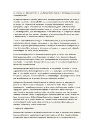 de empresas con distintos niveles de beneficios al poder situarse en distintos puntos que sean
soluciones factibles.
En el equilibrio perfecto todos los agentes están recompensados con el mínimo que piden, en
mercados imperfectos esto no es factible y si nos situamos dentro de la región factible todos
los agentes van a tener más de lo que piden (lo mínimo vendrá dado por las distintas
restricciones), luego la empresa no está minimizando costes y por lo tanto no maximiza
beneficios ya que paga más de lo que piden lo cual va a introducir el concepto de Ineficiencia X
o Laxitud Organizativa. En el mercado perfecto no hay esta laxitud y en el imperfecto sí debido
a la competencia que favorece que a cada agente se le recompense con lo mínimo que piden,
a medida que esta se debilita van a crecer las ineficiencias.
A nivel de empresa todo esto es una guía para tomar decisiones, si lo que se pretende es
maximizar beneficios, la guía para el empresario va a ser el punto final que desea alcanzar. En
la medida en que los agentes compitan entre sí, se reducen las ineficiencias. El empresario va a
tratar de reducir el área factible a un único punto con lo cual no va a pagar a nadie más de lo
mínimo exigido con lo cual reduzco la ineficiencia.
Cuanto más competitivo sea el mercado más se van a igualar las retribuciones del mismo
factor ya que solo debido a imperfecciones del mercado un mismo factor se retribuye en
cuantía diferente. El que está al frente de la empresa va a tratar de mantenerse dentro del
área factible y convertirá las distintas restricciones en guías de comportamiento y tratará de
satisfacerlas simultáneamente.
El problema aparece cuando no son factibles todas las restricciones, la solución va a ser la
negociación entre los distintos agentes a los cuales no se les cumplen sus restricciones. Estas
negociaciones podrían ocasionar comportamientos oportunistas pero como suelen ser
frecuentes a la empresa el interesa fomentar su credibilidad para futuras negociaciones con lo
cual la posibilidad de que se comporte de manera oportunista se reduce.
Ahora se trata de hacer esto operativo y tratar de medir los objetivos de la empresa, lo
primero que debemos hacer como empresa es mantenernos dentro del área factible
(supervivencia) y para ello debo mantener un determinado nivel de recursos para hacer frente
al pago a los agentes y la solvencia va a depender de los recursos (beneficios) luego la
supervivencia de la empresa requiere recursos o beneficios pero no a corto plazo sino que
deben ser sostenidos a medio y largo plazo y esto está condicionado por la cuota de mercado
luego el mantenimiento del beneficio significa mantener la cuota de mercado y si este está
creciendo debo crecer al ritmo del mercado y solo se obtienen beneficios en mercados en
crecimiento con lo cual el objetivo de crecimiento es importante e indispensable para
mantener los beneficios a medio y largo plazo.
 Objetivo de Supervivencia:
El objetivo de supervivencia se puede considerar como una señal de alarma y cuando esta salta
hay que analizar como negociar con los agentes para tratar de salir de la situación crítica de
forma que los agentes reduzcan sus exigencias. Vamos a buscar los factores que afectan
 