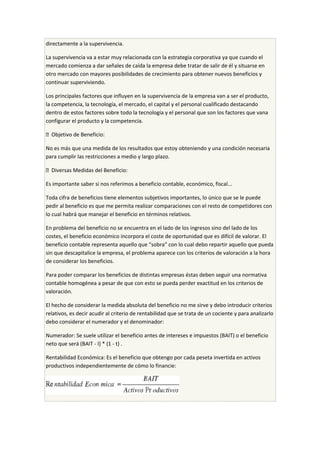 directamente a la supervivencia.
La supervivencia va a estar muy relacionada con la estrategia corporativa ya que cuando el
mercado comienza a dar señales de caída la empresa debe tratar de salir de él y situarse en
otro mercado con mayores posibilidades de crecimiento para obtener nuevos beneficios y
continuar superviviendo.
Los principales factores que influyen en la supervivencia de la empresa van a ser el producto,
la competencia, la tecnología, el mercado, el capital y el personal cualificado destacando
dentro de estos factores sobre todo la tecnología y el personal que son los factores que vana
configurar el producto y la competencia.
 Objetivo de Beneficio:
No es más que una medida de los resultados que estoy obteniendo y una condición necesaria
para cumplir las restricciones a medio y largo plazo.
 Diversas Medidas del Beneficio:
Es importante saber si nos referimos a beneficio contable, económico, fiscal...
Toda cifra de beneficios tiene elementos subjetivos importantes, lo único que se le puede
pedir al beneficio es que me permita realizar comparaciones con el resto de competidores con
lo cual habrá que manejar el beneficio en términos relativos.
En problema del beneficio no se encuentra en el lado de los ingresos sino del lado de los
costes, el beneficio económico incorpora el coste de oportunidad que es difícil de valorar. El
beneficio contable representa aquello que “sobra” con lo cual debo repartir aquello que pueda
sin que descapitalice la empresa, el problema aparece con los criterios de valoración a la hora
de considerar los beneficios.
Para poder comparar los beneficios de distintas empresas éstas deben seguir una normativa
contable homogénea a pesar de que con esto se pueda perder exactitud en los criterios de
valoración.
El hecho de considerar la medida absoluta del beneficio no me sirve y debo introducir criterios
relativos, es decir acudir al criterio de rentabilidad que se trata de un cociente y para analizarlo
debo considerar el numerador y el denominador:
Numerador: Se suele utilizar el beneficio antes de intereses e impuestos (BAIT) o el beneficio
neto que será (BAIT - I) * (1 - t) .
Rentabilidad Económica: Es el beneficio que obtengo por cada peseta invertida en activos
productivos independientemente de cómo lo financie:
 