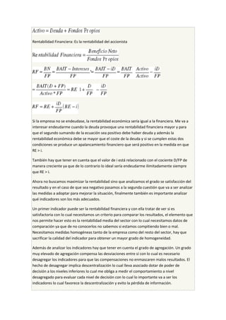 Rentabilidad Financiera: Es la rentabilidad del accionista
Si la empresa no se endeudase, la rentabilidad económica sería igual a la financiera. Me va a
interesar endeudarme cuando la deuda provoque una rentabilidad financiera mayor y para
que el segundo sumando de la ecuación sea positivo debe haber deuda y además la
rentabilidad económica debe se mayor que el coste de la deuda y si se cumplen estas dos
condiciones se produce un apalancamiento financiero que será positivo en la medida en que
RE > i.
También hay que tener en cuenta que el valor de i está relacionado con el cociente D/FP de
manera creciente ya que de lo contrario lo ideal sería endeudarme ilimitadamente siempre
que RE > i.
Ahora no buscamos maximizar la rentabilidad sino que analizamos el grado se satisfacción del
resultado y en el caso de que sea negativo pasamos a la segunda cuestión que va a ser analizar
las medidas a adoptar para mejorar la situación, finalmente también es importante analizar
qué indicadores son los más adecuados.
Un primer indicador puede ser la rentabilidad financiera y con ella tratar de ver si es
satisfactoria con lo cual necesitamos un criterio para comparar los resultados, el elemento que
nos permite hacer esto es la rentabilidad media del sector con lo cual necesitamos datos de
comparación ya que de no conocerlos no sabemos si estamos compitiendo bien o mal.
Necesitamos medidas homogéneas tanto de la empresa como del resto del sector, hay que
sacrificar la calidad del indicador para obtener un mayor grado de homogeneidad.
Además de analizar los indicadores hay que tener en cuenta el grado de agregación. Un grado
muy elevado de agregación compensa las desviaciones entre sí con lo cual es necesario
desagregar los indicadores para que las compensaciones no enmascaren malos resultados. El
hecho de desagregar implica descentralización lo cual lleva asociado dotar de poder de
decisión a los niveles inferiores lo cual me obliga a medir el comportamiento a nivel
desagregado para evaluar cada nivel de decisión con lo cual lo importante va a ser los
indicadores lo cual favorece la descentralización y evito la pérdida de información.
 