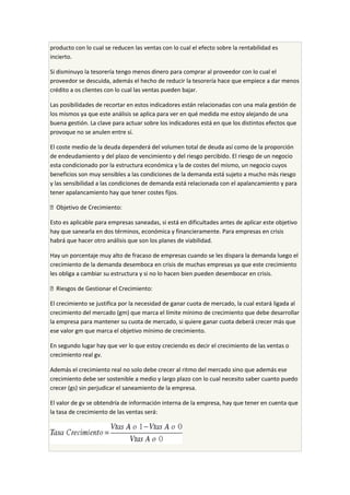 producto con lo cual se reducen las ventas con lo cual el efecto sobre la rentabilidad es
incierto.
Si disminuyo la tesorería tengo menos dinero para comprar al proveedor con lo cual el
proveedor se descuida, además el hecho de reducir la tesorería hace que empiece a dar menos
crédito a os clientes con lo cual las ventas pueden bajar.
Las posibilidades de recortar en estos indicadores están relacionadas con una mala gestión de
los mismos ya que este análisis se aplica para ver en qué medida me estoy alejando de una
buena gestión. La clave para actuar sobre los indicadores está en que los distintos efectos que
provoque no se anulen entre sí.
El coste medio de la deuda dependerá del volumen total de deuda así como de la proporción
de endeudamiento y del plazo de vencimiento y del riesgo percibido. El riesgo de un negocio
esta condicionado por la estructura económica y la de costes del mismo, un negocio cuyos
beneficios son muy sensibles a las condiciones de la demanda está sujeto a mucho más riesgo
y las sensibilidad a las condiciones de demanda está relacionada con el apalancamiento y para
tener apalancamiento hay que tener costes fijos.
 Objetivo de Crecimiento:
Esto es aplicable para empresas saneadas, si está en dificultades antes de aplicar este objetivo
hay que sanearla en dos términos, económica y financieramente. Para empresas en crisis
habrá que hacer otro análisis que son los planes de viabilidad.
Hay un porcentaje muy alto de fracaso de empresas cuando se les dispara la demanda luego el
crecimiento de la demanda desemboca en crisis de muchas empresas ya que este crecimiento
les obliga a cambiar su estructura y si no lo hacen bien pueden desembocar en crisis.
 Riesgos de Gestionar el Crecimiento:
El crecimiento se justifica por la necesidad de ganar cuota de mercado, la cual estará ligada al
crecimiento del mercado (gm) que marca el límite mínimo de crecimiento que debe desarrollar
la empresa para mantener su cuota de mercado, si quiere ganar cuota deberá crecer más que
ese valor gm que marca el objetivo mínimo de crecimiento.
En segundo lugar hay que ver lo que estoy creciendo es decir el crecimiento de las ventas o
crecimiento real gv.
Además el crecimiento real no solo debe crecer al ritmo del mercado sino que además ese
crecimiento debe ser sostenible a medio y largo plazo con lo cual necesito saber cuanto puedo
crecer (gs) sin perjudicar el saneamiento de la empresa.
El valor de gv se obtendría de información interna de la empresa, hay que tener en cuenta que
la tasa de crecimiento de las ventas será:
 
