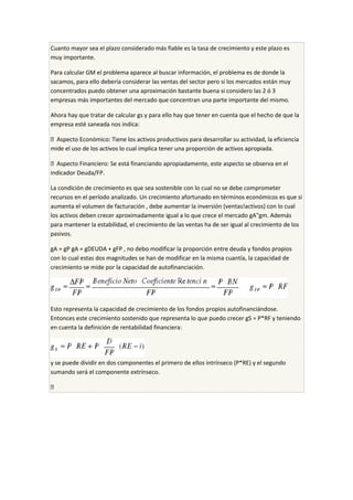 Cuanto mayor sea el plazo considerado más fiable es la tasa de crecimiento y este plazo es
muy importante.
Para calcular GM el problema aparece al buscar información, el problema es de donde la
sacamos, para ello debería considerar las ventas del sector pero si los mercados están muy
concentrados puedo obtener una aproximación bastante buena si considero las 2 ó 3
empresas más importantes del mercado que concentran una parte importante del mismo.
Ahora hay que tratar de calcular gs y para ello hay que tener en cuenta que el hecho de que la
empresa esté saneada nos indica:
 Aspecto Económico: Tiene los activos productivos para desarrollar su actividad, la eficiencia
mide el uso de los activos lo cual implica tener una proporción de activos apropiada.
 Aspecto Financiero: Se está financiando apropiadamente, este aspecto se observa en el
indicador Deuda/FP.
La condición de crecimiento es que sea sostenible con lo cual no se debe comprometer
recursos en el período analizado. Un crecimiento afortunado en términos económicos es que si
aumenta el volumen de facturación , debe aumentar la inversión (ventas!activos) con lo cual
los activos deben crecer aproximadamente igual a lo que crece el mercado gA"gm. Además
para mantener la estabilidad, el crecimiento de las ventas ha de ser igual al crecimiento de los
pasivos.
gA = gP gA = gDEUDA + gFP , no debo modificar la proporción entre deuda y fondos propios
con lo cual estas dos magnitudes se han de modificar en la misma cuantía, la capacidad de
crecimiento se mide por la capacidad de autofinanciación.
Esto representa la capacidad de crecimiento de los fondos propios autofinanciándose.
Entonces este crecimiento sostenido que representa lo que puedo crecer gS = P*RF y teniendo
en cuenta la definición de rentabilidad financiera:
y se puede dividir en dos componentes el primero de ellos intrínseco (P*RE) y el segundo
sumando será el componente extrínseco.

 