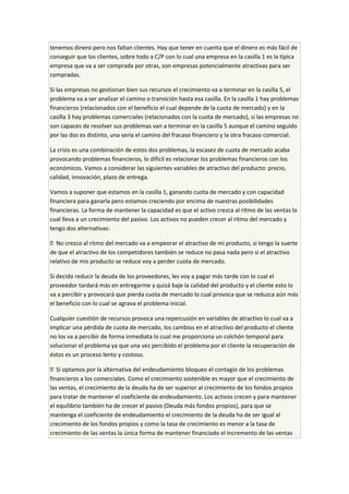 tenemos dinero pero nos faltan clientes. Hay que tener en cuenta que el dinero es más fácil de
conseguir que los clientes, sobre todo a C/P con lo cual una empresa en la casilla 1 es la típica
empresa que va a ser comprada por otras, son empresas potencialmente atractivas para ser
compradas.
Si las empresas no gestionan bien sus recursos el crecimiento va a terminar en la casilla 5, el
problema va a ser analizar el camino o transición hasta esa casilla. En la casilla 1 hay problemas
financieros (relacionados con el beneficio el cual depende de la cuota de mercado) y en la
casilla 3 hay problemas comerciales (relacionados con la cuota de mercado), si las empresas no
son capaces de resolver sus problemas van a terminar en la casilla 5 aunque el camino seguido
por las dos es distinto, una sería el camino del fracaso financiero y la otra fracaso comercial.
La crisis es una combinación de estos dos problemas, la escasez de cuota de mercado acaba
provocando problemas financieros, lo difícil es relacionar los problemas financieros con los
económicos. Vamos a considerar las siguientes variables de atractivo del producto: precio,
calidad, innovación, plazo de entrega.
Vamos a suponer que estamos en la casilla 1, ganando cuota de mercado y con capacidad
financiera para ganarla pero estamos creciendo por encima de nuestras posibilidades
financieras. La forma de mantener la capacidad es que el activo crezca al ritmo de las ventas lo
cual lleva a un crecimiento del pasivo. Los activos no pueden crecer al ritmo del mercado y
tengo dos alternativas:
 No crezco al ritmo del mercado va a empeorar el atractivo de mi producto, si tengo la suerte
de que el atractivo de los competidores también se reduce no pasa nada pero si el atractivo
relativo de mis producto se reduce voy a perder cuota de mercado.
Si decido reducir la deuda de los proveedores, les voy a pagar más tarde con lo cual el
proveedor tardará más en entregarme y quizá baje la calidad del producto y el cliente esto lo
va a percibir y provocará que pierda cuota de mercado lo cual provoca que se reduzca aún más
el beneficio con lo cual se agrava el problema inicial.
Cualquier cuestión de recursos provoca una repercusión en variables de atractivo lo cual va a
implicar una pérdida de cuota de mercado, los cambios en el atractivo del producto el cliente
no los va a percibir de forma inmediata lo cual me proporciona un colchón temporal para
solucionar el problema ya que una vez percibido el problema por el cliente la recuperación de
éstos es un proceso lento y costoso.
 Si optamos por la alternativa del endeudamiento bloqueo el contagio de los problemas
financieros a los comerciales. Como el crecimiento sostenible es mayor que el crecimiento de
las ventas, el crecimiento de la deuda ha de ser superior al crecimiento de los fondos propios
para tratar de mantener el coeficiente de endeudamiento. Los activos crecen y para mantener
el equilibrio también ha de crecer el pasivo (Deuda más fondos propios), para que se
mantenga el coeficiente de endeudamiento el crecimiento de la deuda ha de ser igual al
crecimiento de los fondos propios y como la tasa de crecimiento es menor a la tasa de
crecimiento de las ventas la única forma de mantener financiado el incremento de las ventas
 