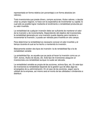 representada en forma relativa (en porcentaje) o en forma absoluta (en
valores).
Todo inversionista que preste dinero, compre acciones, títulos valores, o decida
crear su propio negocio, lo hace con la expectativa de incrementar su capital, lo
cual sólo es posible lograr mediante el rendimiento o rentabilidad producida por
su valor invertido.
La rentabilidad de cualquier inversión debe ser suficiente de mantener el valor
de la inversión y de incrementarla. Dependiendo del objetivo del inversionista,
la rentabilidad generada por una inversión puede dejarse para mantener o
incrementar la inversión, o puede ser retirada para invertirla en otro campo.
Para determinar la rentabilidad es necesario conocer el valor invertido y el
tiempo durante el cual se ha hecho o mantenido la inversión.
Básicamente existen dos tipos de inversión: la de rentabilidad fija o la de
rentabilidad variable
La rentabilidad fija, es aquella que se pacta al hacer la inversión como es un
CDT, bonos, títulos de deuda, etc. Este tipo de inversiones aseguran al
inversionista una rentabilidad aunque no suele ser elevada.
La rentabilidad variable es propia de las acciones, activos fijos, etc. En este tipo
de inversiones la rentabilidad depende de la gestión que de ellas alga los
encargados de su administración. En el caso de las acciones, según sea la
utilidad de la empresa, así mismo será el monto de las utilidades o dividendos a
distribuir.
 