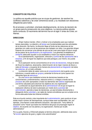 CONCEPTO DE POLITICA
La política es aquella práctica que se ocupa de gestionar, de resolver los
conflictos colectivos y de crear coherencia social, y su resultado son decisiones
obligatorias para todos.
Es el proceso y actividad, orientada ideológicamente, de toma de decisión de
un grupo para la consecución de unos objetivos. La ciencia política estudia
dicha conducta. El nacimiento del término fue en el siglo V antes de Cristo, en
Atenas.
DIRECCION
• Dirigir implica mandar, influir y motivar a los empleados para que realicen
tareas esenciales. La relación y el tiempo son fundamentales para las actividades
de la dirección. De hecho, la dirección llega al fondo de las relaciones de los
gerentes con cada una de las personas que trabajan con ellos. Los gerentes dirigen
tratando de convencer a los demás de que se les unan para lograr el futuro surge
de los pasos de la planificación y la organización. Los gerentes al establecer el
ambiente adecuado ayudan a sus empleados a hacer sus mejores esfuerzos.
• Es el planteamiento, organización, dirección y control de las operaciones de la
empresa, a fin de lograr los objetivos que esta persigue y así mismo, los pueda
alcanzar.
• Es la aplicación de los conocimientos en la toma de decisiones, incluye la tarea
de fincar los objetivos, alcanzarlos, determinación de la mejor manera de llevar a
cabo el liderazgo y ocuparse de la manera de planeamiento e integración de todos
los sistemas, en un todo unificado.
• La dirección debe de saber como es el comportamiento de la gente como
individuos y cuando están en grupos y entender la forma en como operan los
diferentes tipos de estructura.
• Es una fuerza que mediante la toma de decisiones basada en los
conocimientos y entendimientos, relaciona entre sí, e integra a través de los
procesos de unión apropiados a todos los elementos del sistema organizado de
una forma calculada para alcanzar los objetivos de una organización.
• La dirección es aquel elemento de la administración en el que se lograr la
realización efectiva de todo lo planeado por medio de la autoridad del
administrador, ejercida a base de decisiones, ya sea tomadas directamente o
delegando dicha autoridad, y se vigila de manera simultánea que se cumplan en la
forma adecuada todas las órdenes emitidas.
Este es el punto central y más importante de la administración, pero quizá en el que
existe mayor número de discrepancias, aunque éstas sean accidentales. Así, por
ejemplo, unos llaman a este elemento actuación, otra ejecución. Terry define la
actuación como "hacer que todos los miembros del grupo se propongan lograr el
objetivo, de acuerdo con los planes y la organización, hechos por el jefe
administrativo"
Por su parte, Koontz y O’Donnell adoptan el término dirección, definiendo ésta como
"la función ejecutiva de guiar y vigilar a los subordinados"
 