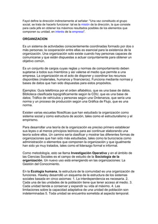 Fayol define la dirección indirectamente al señalar: "Una vez constituido el grupo
social, se trata de hacerlo funcionar: tal es la misión de la dirección, la que consiste
para cada jefe en obtener los máximos resultados posibles de los elementos que
componen su unidad, en interés de la empresa".
ORGANIZACION
Es un sistema de actividades conscientemente coordinadas formado por dos o
más personas; la cooperación entre ellas es esencial para la existencia de la
organización. Una organización solo existe cuando hay personas capaces de
comunicarse y que están dispuestas a actuar conjuntamente para obtener un
objetivo común.
Es un conjunto de cargos cuyas reglas y normas de comportamiento deben
sujetarse a todos sus miembros y así valerse el medio que permite a una
empresa. La organización es el acto de disponer y coordinar los recursos
disponibles (materiales, humanos y financieros). Funciona mediante normas y
bases de datos que han sido dispuestas para estos propósitos.
Ejemplos: Guía telefónica por el orden alfabético, que es una base de datos.
Biblioteca clasificada topográficamente según la CDU, que es una base de
datos; Tráfico de vehículos y personas según una Ordenanza, que sería una
norma y un proceso de producción según una Gráfica de Flujo, que es una
norma.
Existen varias escuelas filosóficas que han estudiado la organización como
sistema social y como estructura de acción, tales como el estructuralismo y el
empirismo.
Para desarrollar una teoría de la organización es preciso primero establecer
sus leyes o al menos principios teóricos para así continuar elaborando una
teoría sobre ellos. Un camino sería clasificar y mostrar las diferentes formas de
organizaciones que han sido más estudiadas, tales como la burocracia como
administración o elementos que componen la organización y que igualmente
han sido ya muy tratados, tales como el liderazgo formal e informal.
Como metodología, esto se llama Investigación Operativa y en el ámbito de
las Ciencias Sociales es el campo de estudio de la Sociología de la
organización. Un nuevo uso está emergiendo en las organizaciones: La
Gestión del Conocimiento.
En la Ecología humana, la estructura de la comunidad es una organización de
funciones. Hawley desarrolló un esquema de la estructura de los sistemas
sociales basada en cinco axiomas: 1. La interdependencia es necesaria. 2.
Cada una de las unidades de la población tiene que tener acceso al medio. 3.
Cada unidad tiende a conservar y expandir su vida al máximo. 4. Las
limitaciones sobre la capacidad adaptativa de una unidad de población son
indeterminadas 5. Toda unidad se encuentra sometida al aspecto temporal.
 