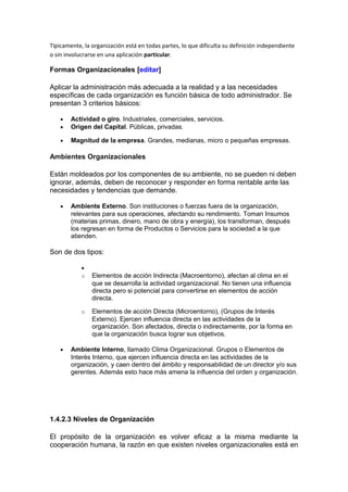 Típicamente, la organización está en todas partes, lo que dificulta su definición independiente
o sin involucrarse en una aplicación particular.
Formas Organizacionales [editar]
Aplicar la administración más adecuada a la realidad y a las necesidades
específicas de cada organización es función básica de todo administrador. Se
presentan 3 criterios básicos:
• Actividad o giro. Industriales, comerciales, servicios.
• Origen del Capital. Públicas, privadas.
• Magnitud de la empresa. Grandes, medianas, micro o pequeñas empresas.
Ambientes Organizacionales
Están moldeados por los componentes de su ambiente, no se pueden ni deben
ignorar, además, deben de reconocer y responder en forma rentable ante las
necesidades y tendencias que demande.
• Ambiente Externo. Son instituciones o fuerzas fuera de la organización,
relevantes para sus operaciones, afectando su rendimiento. Toman Insumos
(materias primas, dinero, mano de obra y energía), los transforman, después
los regresan en forma de Productos o Servicios para la sociedad a la que
atienden.
Son de dos tipos:
•
o Elementos de acción Indirecta (Macroentorno), afectan al clima en el
que se desarrolla la actividad organizacional. No tienen una influencia
directa pero si potencial para convertirse en elementos de acción
directa.
o Elementos de acción Directa (Microentorno), (Grupos de Interés
Externo). Ejercen influencia directa en las actividades de la
organización. Son afectados, directa o indirectamente, por la forma en
que la organización busca lograr sus objetivos.
• Ambiente Interno, llamado Clima Organizacional. Grupos o Elementos de
Interés Interno, que ejercen influencia directa en las actividades de la
organización, y caen dentro del ámbito y responsabilidad de un director y/o sus
gerentes. Además esto hace más amena la influencia del orden y organización.
1.4.2.3 Niveles de Organización
El propósito de la organización es volver eficaz a la misma mediante la
cooperación humana, la razón en que existen niveles organizacionales está en
 
