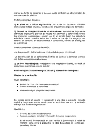 marcar un límite de personas a las que pueda controlar un administrador de
una manera más efectiva
Podemos distinguir 3 niveles:
1) El nivel de la micro organización: es el de las pequeñas unidades
elementales de toda empresa, cuya base se encuentra en el puesto de trabajo.
2) El nivel de la organización de las estructuras: este nivel se haya en la
estructura organizativa general. Es mucho más abstracto y complicado porque
los problemas psicosociales ocupan en él un amplio lugar. La estructura
establece nuevos vínculos entre los puestos de trabajo, los reagrupa en
talleres, en servicios, en departamentos y, como límite, culmina en el conjunto
de la empresa.
Son fundamentales 2campos de acción:
-La determinación de los factores a nivel global de grupo o individual.
-La determinación de las conexiones. Se trata de clarificar la compleja y difusa
red de las comunicaciones humanas.
3) El nivel metodológico: corresponde a la integración externa, es decir, al
conjunto de la empresa-entorno exterior
Nivel de organización estratégico, táctico y operativo de la empresa:
Niveles de organización
Nivel estratégico:
• Análisis del control del desempeño empresarial.
• Control de métricas e indicadores
• Alinear estrategias y objetivos corporativos.
Se conoce como el estudio y valoracio0n a una idea o proyecto mirando
capital y riesgo que pueden ocasionarse en un futuro cercano y sabiendo
manejar sus fichas de organización
Nivel táctico:
• Consulta de análisis multidimensional.
• Acceder , analizar y formatear información de manera independiente
Es el estudio de mercados en cual verifica si puede llegar a hacer de
manera competitiva o productiva la idea basándose en estrategias
pasadas y futuras
 