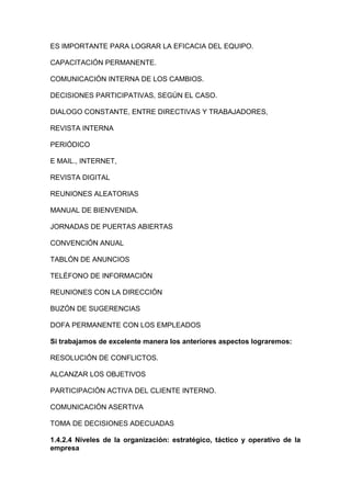 ES IMPORTANTE PARA LOGRAR LA EFICACIA DEL EQUIPO.
CAPACITACIÓN PERMANENTE.
COMUNICACIÓN INTERNA DE LOS CAMBIOS.
DECISIONES PARTICIPATIVAS, SEGÚN EL CASO.
DIALOGO CONSTANTE, ENTRE DIRECTIVAS Y TRABAJADORES,
REVISTA INTERNA
PERIÓDICO
E MAIL., INTERNET,
REVISTA DIGITAL
REUNIONES ALEATORIAS
MANUAL DE BIENVENIDA.
JORNADAS DE PUERTAS ABIERTAS
CONVENCIÓN ANUAL
TABLÓN DE ANUNCIOS
TELÉFONO DE INFORMACIÓN
REUNIONES CON LA DIRECCIÓN
BUZÓN DE SUGERENCIAS
DOFA PERMANENTE CON LOS EMPLEADOS
Si trabajamos de excelente manera los anteriores aspectos lograremos:
RESOLUCIÓN DE CONFLICTOS.
ALCANZAR LOS OBJETIVOS
PARTICIPACIÓN ACTIVA DEL CLIENTE INTERNO.
COMUNICACIÓN ASERTIVA
TOMA DE DECISIONES ADECUADAS
1.4.2.4 Niveles de la organización: estratégico, táctico y operativo de la
empresa
 