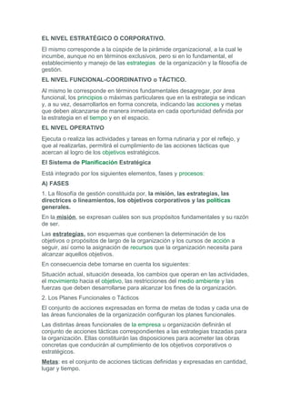 EL NIVEL ESTRATÉGICO O CORPORATIVO.
El mismo corresponde a la cúspide de la pirámide organizacional, a la cual le
incumbe, aunque no en términos exclusivos, pero si en lo fundamental, el
establecimiento y manejo de las estrategias de la organización y la filosofía de
gestión.
EL NIVEL FUNCIONAL-COORDINATIVO o TÁCTICO.
Al mismo le corresponde en términos fundamentales desagregar, por área
funcional, los principios o máximas particulares que en la estrategia se indican
y, a su vez, desarrollarlos en forma concreta, indicando las acciones y metas
que deben alcanzarse de manera inmediata en cada oportunidad definida por
la estrategia en el tiempo y en el espacio.
EL NIVEL OPERATIVO
Ejecuta o realiza las actividades y tareas en forma rutinaria y por el reflejo, y
que al realizarlas, permitirá el cumplimiento de las acciones tácticas que
acercan al logro de los objetivos estratégicos.
El Sistema de Planificación Estratégica
Está integrado por los siguientes elementos, fases y procesos:
A) FASES
1. La filosofía de gestión constituida por, la misión, las estrategias, las
directrices o lineamientos, los objetivos corporativos y las políticas
generales.
En la misión, se expresan cuáles son sus propósitos fundamentales y su razón
de ser.
Las estrategias, son esquemas que contienen la determinación de los
objetivos o propósitos de largo de la organización y los cursos de acción a
seguir, así como la asignación de recursos que la organización necesita para
alcanzar aquellos objetivos.
En consecuencia debe tomarse en cuenta los siguientes:
Situación actual, situación deseada, los cambios que operan en las actividades,
el movimiento hacia el objetivo, las restricciones del medio ambiente y las
fuerzas que deben desarrollarse para alcanzar los fines de la organización.
2. Los Planes Funcionales o Tácticos
El conjunto de acciones expresadas en forma de metas de todas y cada una de
las áreas funcionales de la organización configuran los planes funcionales.
Las distintas áreas funcionales de la empresa u organización definirán el
conjunto de acciones tácticas correspondientes a las estrategias trazadas para
la organización. Ellas constituirán las disposiciones para acometer las obras
concretas que conducirán al cumplimiento de los objetivos corporativos o
estratégicos.
Metas: es el conjunto de acciones tácticas definidas y expresadas en cantidad,
lugar y tiempo.
 