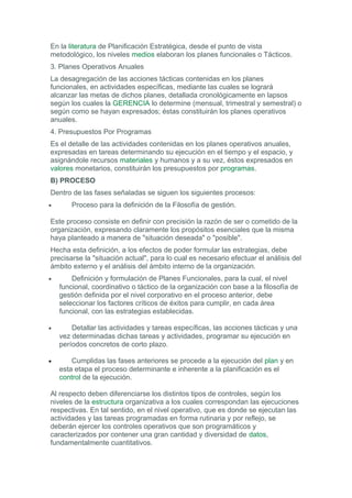 En la literatura de Planificación Estratégica, desde el punto de vista
metodológico, los niveles medios elaboran los planes funcionales o Tácticos.
3. Planes Operativos Anuales
La desagregación de las acciones tácticas contenidas en los planes
funcionales, en actividades específicas, mediante las cuales se logrará
alcanzar las metas de dichos planes, detallada cronológicamente en lapsos
según los cuales la GERENCIA lo determine (mensual, trimestral y semestral) o
según como se hayan expresados; éstas constituirán los planes operativos
anuales.
4. Presupuestos Por Programas
Es el detalle de las actividades contenidas en los planes operativos anuales,
expresadas en tareas determinando su ejecución en el tiempo y el espacio, y
asignándole recursos materiales y humanos y a su vez, éstos expresados en
valores monetarios, constituirán los presupuestos por programas.
B) PROCESO
Dentro de las fases señaladas se siguen los siguientes procesos:
• Proceso para la definición de la Filosofía de gestión.
Este proceso consiste en definir con precisión la razón de ser o cometido de la
organización, expresando claramente los propósitos esenciales que la misma
haya planteado a manera de "situación deseada" o "posible".
Hecha esta definición, a los efectos de poder formular las estrategias, debe
precisarse la "situación actual", para lo cual es necesario efectuar el análisis del
ámbito externo y el análisis del ámbito interno de la organización.
• Definición y formulación de Planes Funcionales, para la cual, el nivel
funcional, coordinativo o táctico de la organización con base a la filosofía de
gestión definida por el nivel corporativo en el proceso anterior, debe
seleccionar los factores críticos de éxitos para cumplir, en cada área
funcional, con las estrategias establecidas.
• Detallar las actividades y tareas específicas, las acciones tácticas y una
vez determinadas dichas tareas y actividades, programar su ejecución en
períodos concretos de corto plazo.
• Cumplidas las fases anteriores se procede a la ejecución del plan y en
esta etapa el proceso determinante e inherente a la planificación es el
control de la ejecución.
Al respecto deben diferenciarse los distintos tipos de controles, según los
niveles de la estructura organizativa a los cuales correspondan las ejecuciones
respectivas. En tal sentido, en el nivel operativo, que es donde se ejecutan las
actividades y las tareas programadas en forma rutinaria y por reflejo, se
deberán ejercer los controles operativos que son programáticos y
caracterizados por contener una gran cantidad y diversidad de datos,
fundamentalmente cuantitativos.
 