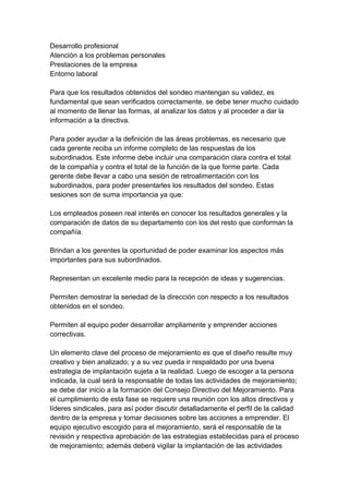 Desarrollo profesional
Atención a los problemas personales
Prestaciones de la empresa
Entorno laboral
Para que los resultados obtenidos del sondeo mantengan su validez, es
fundamental que sean verificados correctamente, se debe tener mucho cuidado
al momento de llenar las formas, al analizar los datos y al proceder a dar la
información a la directiva.
Para poder ayudar a la definición de las áreas problemas, es necesario que
cada gerente reciba un informe completo de las respuestas de los
subordinados. Este informe debe incluir una comparación clara contra el total
de la compañía y contra el total de la función de la que forme parte. Cada
gerente debe llevar a cabo una sesión de retroalimentación con los
subordinados, para poder presentarles los resultados del sondeo. Estas
sesiones son de suma importancia ya que:
Los empleados poseen real interés en conocer los resultados generales y la
comparación de datos de su departamento con los del resto que conforman la
compañía.
Brindan a los gerentes la oportunidad de poder examinar los aspectos más
importantes para sus subordinados.
Representan un excelente medio para la recepción de ideas y sugerencias.
Permiten demostrar la seriedad de la dirección con respecto a los resultados
obtenidos en el sondeo.
Permiten al equipo poder desarrollar ampliamente y emprender acciones
correctivas.
Un elemento clave del proceso de mejoramiento es que el diseño resulte muy
creativo y bien analizado; y a su vez pueda ir respaldado por una buena
estrategia de implantación sujeta a la realidad. Luego de escoger a la persona
indicada, la cual será la responsable de todas las actividades de mejoramiento;
se debe dar inicio a la formación del Consejo Directivo del Mejoramiento. Para
el cumplimiento de esta fase se requiere una reunión con los altos directivos y
líderes sindicales, para así poder discutir detalladamente el perfil de la calidad
dentro de la empresa y tomar decisiones sobre las acciones a emprender. El
equipo ejecutivo escogido para el mejoramiento, será el responsable de la
revisión y respectiva aprobación de las estrategias establecidas para el proceso
de mejoramiento; además deberá vigilar la implantación de las actividades
 