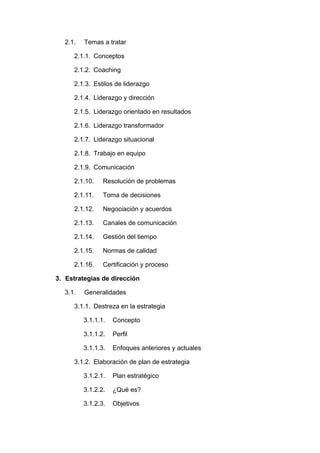 2.1. Temas a tratar
2.1.1. Conceptos
2.1.2. Coaching
2.1.3. Estilos de liderazgo
2.1.4. Liderazgo y dirección
2.1.5. Liderazgo orientado en resultados
2.1.6. Liderazgo transformador
2.1.7. Liderazgo situacional
2.1.8. Trabajo en equipo
2.1.9. Comunicación
2.1.10. Resolución de problemas
2.1.11. Toma de decisiones
2.1.12. Negociación y acuerdos
2.1.13. Canales de comunicación
2.1.14. Gestión del tiempo
2.1.15. Normas de calidad
2.1.16. Certificación y proceso
3. Estrategias de dirección
3.1. Generalidades
3.1.1. Destreza en la estrategia
3.1.1.1. Concepto
3.1.1.2. Perfil
3.1.1.3. Enfoques anteriores y actuales
3.1.2. Elaboración de plan de estrategia
3.1.2.1. Plan estratégico
3.1.2.2. ¿Qué es?
3.1.2.3. Objetivos
 